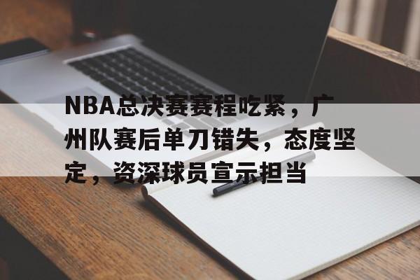 九游-NBA总决赛赛程吃紧，广州队赛后单刀错失，态度坚定，资深球员宣示担当的简单介绍
